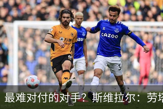 最难对付的对手？斯维拉尔：劳塔罗太难读懂了，图拉姆的速度太快